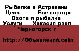 Рыбалка в Астрахани › Цена ­ 500 - Все города Охота и рыбалка » Услуги   . Хакасия респ.,Черногорск г.